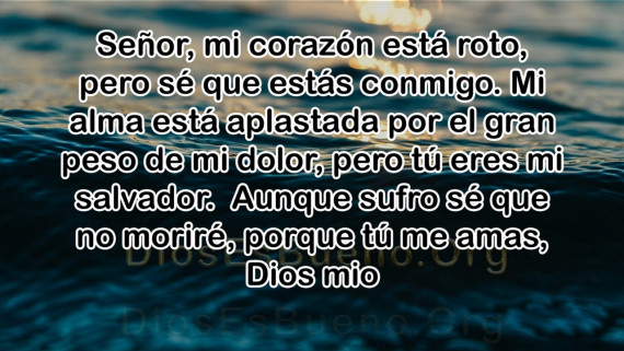 Señor, mi corazón está roto, pero sé que estás conmigo. Mi alma está aplastada por el gran peso de mi dolor, pero tú eres mi salvador. Aunque sufro sé que no moriré, porque tú me amas, Dios mio